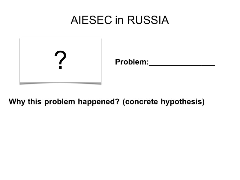 AIESEC in RUSSIA ? Problem:_______________ Why this problem happened? (concrete hypothesis)